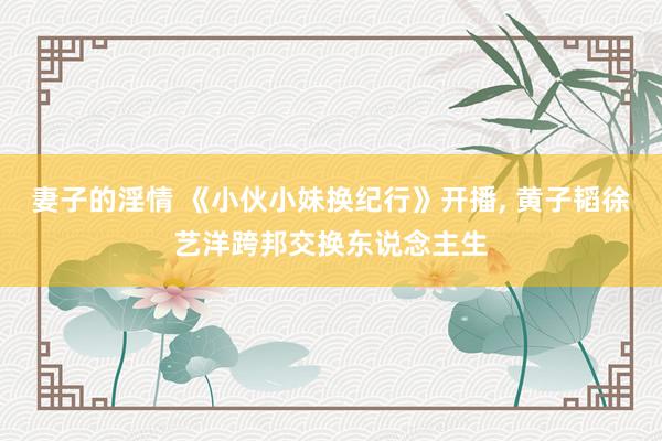妻子的淫情 《小伙小妹换纪行》开播, 黄子韬徐艺洋跨邦交换东