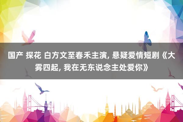 国产 探花 白方文至春禾主演, 悬疑爱情短剧《大雾四起, 我