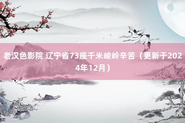 老汉色影院 辽宁省73座千米峻岭辛苦（更新于2024年12月