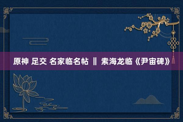 原神 足交 名家临名帖 ‖ 索海龙临《尹宙碑》