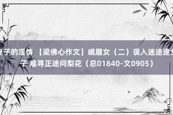 妻子的淫情 【梁佛心作文】峨眉女（二）误入迷途逢女子 难寻正