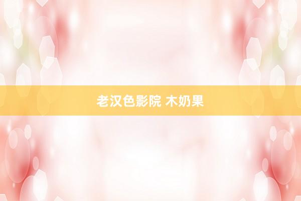 老汉色影院 木奶果