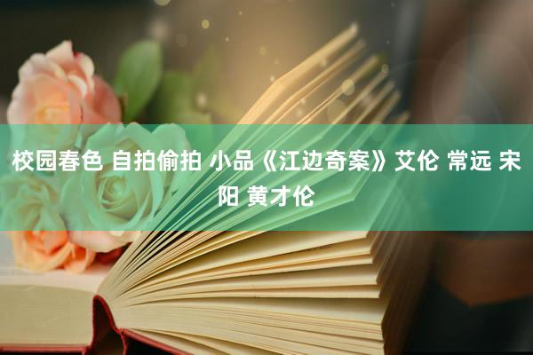 校园春色 自拍偷拍 小品《江边奇案》艾伦 常远 宋阳 黄才伦